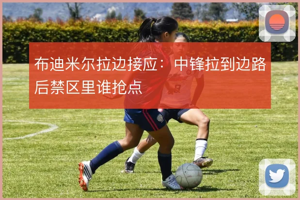 布迪米尔拉边接应：中锋拉到边路后禁区里谁抢点