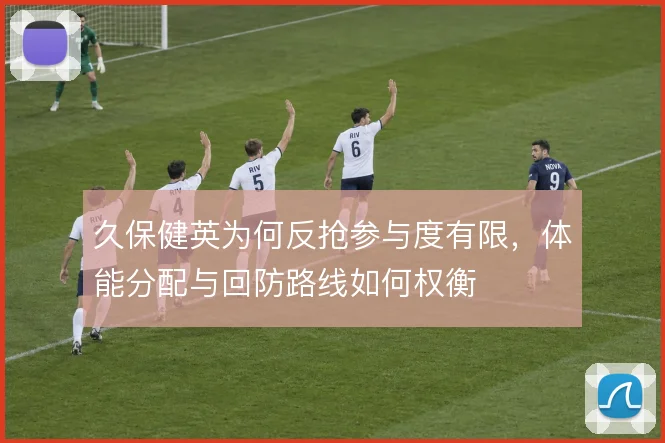 久保健英为何反抢参与度有限，体能分配与回防路线如何权衡