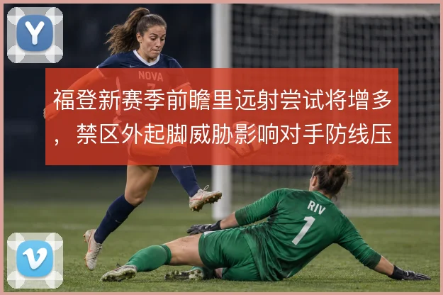 福登新赛季前瞻里远射尝试将增多，禁区外起脚威胁影响对手防线压出尺度