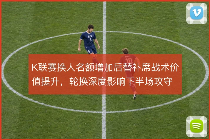 K联赛换人名额增加后替补席战术价值提升，轮换深度影响下半场攻守节奏