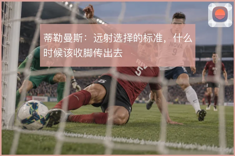 蒂勒曼斯：远射选择的标准，什么时候该收脚传出去