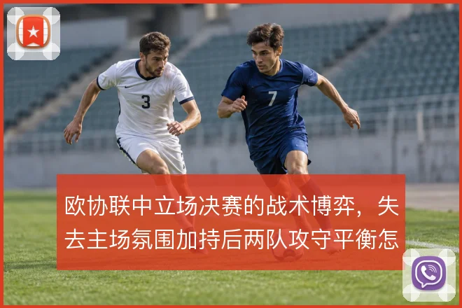 欧协联中立场决赛的战术博弈,失去主场氛围加持后两队攻守平衡怎么调