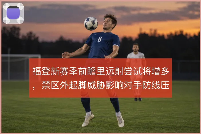 福登新赛季前瞻里远射尝试将增多,禁区外起脚威胁影响对手防线压出尺度