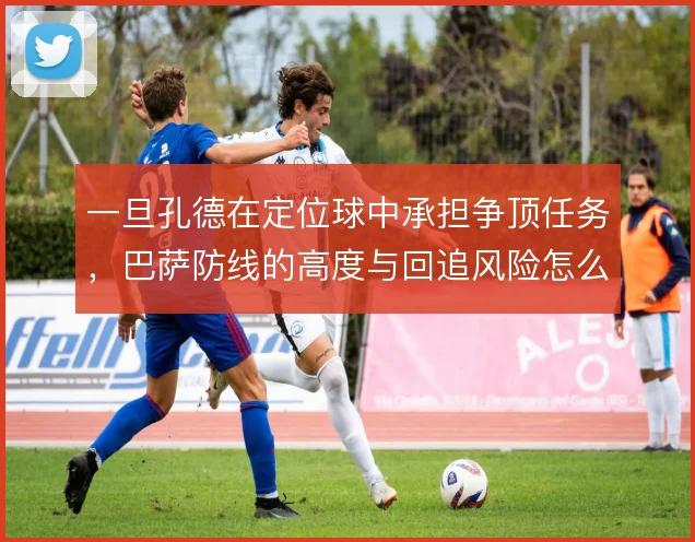 一旦孔德在定位球中承担争顶任务,巴萨防线的高度与回追风险怎么平衡