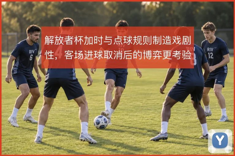 解放者杯加时与点球规则制造戏剧性,客场进球取消后的博弈更考验心态