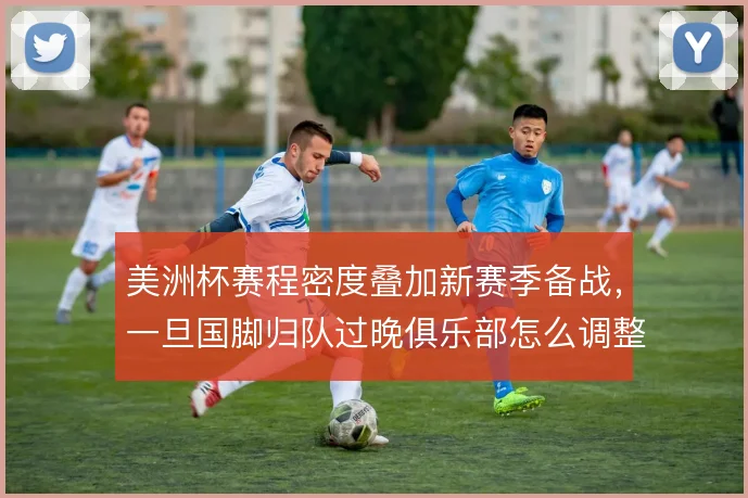 美洲杯赛程密度叠加新赛季备战,一旦国脚归队过晚俱乐部怎么调整