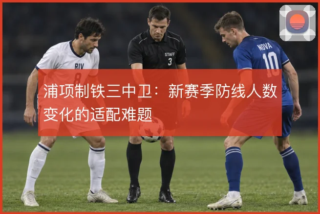 浦项制铁三中卫：新赛季防线人数变化的适配难题