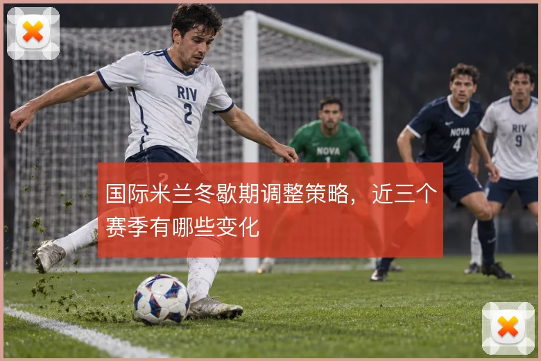 国际米兰冬歇期调整策略,近三个赛季有哪些变化