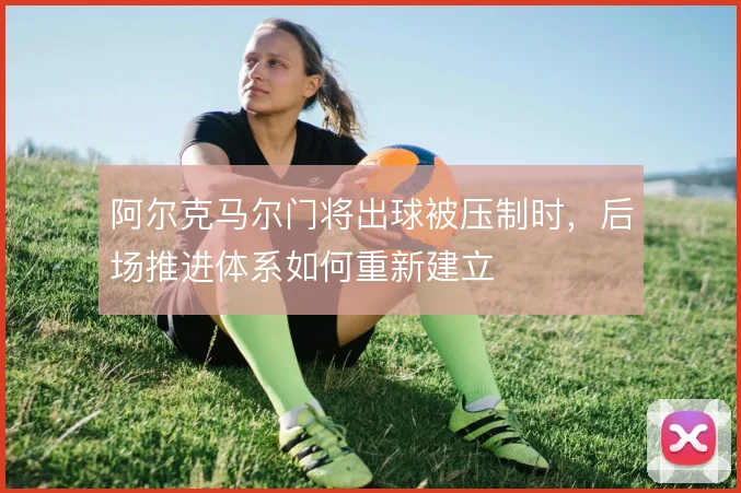 阿尔克马尔门将出球被压制时,后场推进体系如何重新建立