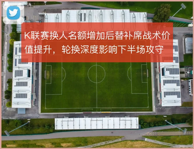 K联赛换人名额增加后替补席战术价值提升，轮换深度影响下半场攻守节奏