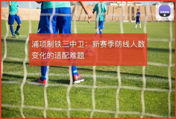 浦项制铁三中卫:新赛季防线人数变化的适配难题
