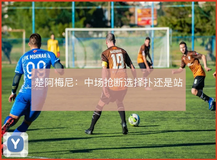 楚阿梅尼：中场抢断选择扑还是站