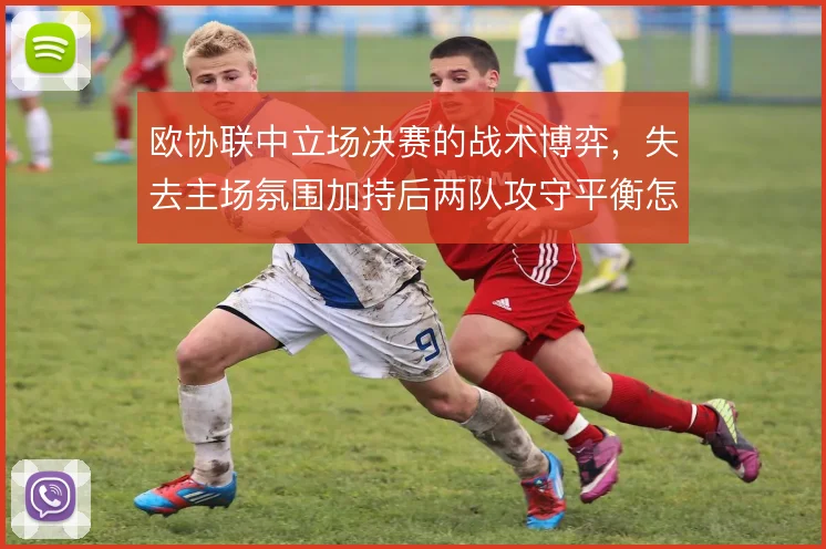欧协联中立场决赛的战术博弈，失去主场氛围加持后两队攻守平衡怎么调