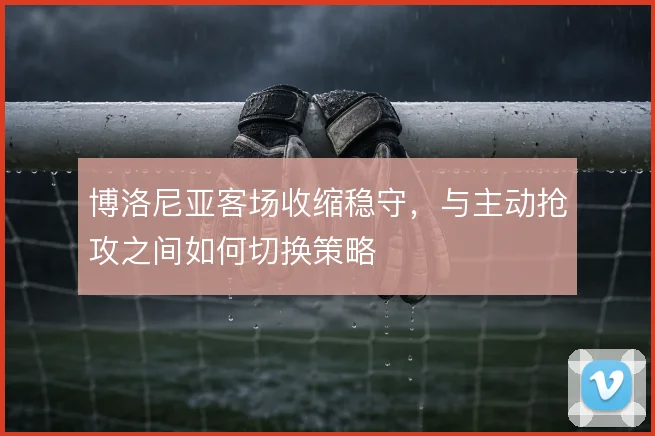博洛尼亚客场收缩稳守,与主动抢攻之间如何切换策略